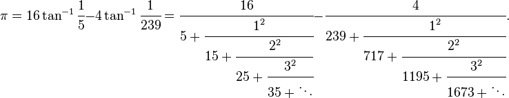 
\pi = 16 \tan^{-1} \cfrac{1}{5} - 4 \tan^{-1} \cfrac{1}{239} 
= \cfrac{16} {5+\cfrac{1^2} {15+\cfrac{2^2} {25+\cfrac{3^2} {35+\ddots}}}} 
- \cfrac{4} {239+\cfrac{1^2} {717+\cfrac{2^2} {1195+\cfrac{3^2} {1673+\ddots}}}}.
