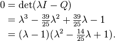 \begin{align}
 0 &{}= \det (\lambda I - Q) \\
   &{}= \lambda^3 - \tfrac{39}{25} \lambda^2  + \tfrac{39}{25} \lambda - 1 \\
   &{}= (\lambda-1) (\lambda^2 - \tfrac{14}{25} \lambda + 1).
\end{align}