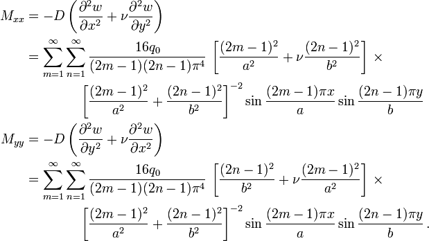 
   \begin{align}
    M_{xx} & = -D\left(\frac{\partial^2 w}{\partial x^2} + \nu \frac{\partial^2 w}{\partial y^2}\right) \\
           & = \sum_{m=1}^\infty \sum_{n=1}^\infty\frac{16 q_0}{(2m-1)(2n-1)\pi^4}\,
               \left[\frac{(2m-1)^2}{a^2}+\nu\frac{(2n-1)^2}{b^2}\right] \,\times\\
           &    \qquad \qquad \left[\frac{(2m-1)^2}{a^2}+\frac{(2n-1)^2}{b^2}\right]^{-2} 
               \sin\frac{(2m-1) \pi x}{a}\sin\frac{(2n-1) \pi y}{b} \\
    M_{yy} & = -D\left(\frac{\partial^2 w}{\partial y^2} + \nu \frac{\partial^2 w}{\partial x^2}\right) \\
           & = \sum_{m=1}^\infty \sum_{n=1}^\infty\frac{16 q_0}{(2m-1)(2n-1)\pi^4}\,
               \left[\frac{(2n-1)^2}{b^2}+\nu\frac{(2m-1)^2}{a^2}\right] \,\times\\
           &    \qquad \qquad \left[\frac{(2m-1)^2}{a^2}+\frac{(2n-1)^2}{b^2}\right]^{-2} 
               \sin\frac{(2m-1) \pi x}{a}\sin\frac{(2n-1) \pi y}{b} \,.
   \end{align}
 