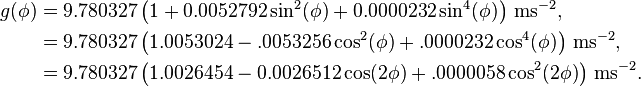 \begin{align}g(\phi)&= 9.780327 \left(1+0.0052792\sin^2(\phi)+0.0000232\sin^4(\phi)\right)\,\mathrm{ms}^{-2},\\
&=9.780327\left(1.0053024-.0053256\cos^2(\phi)+.0000232\cos^4(\phi)\right)\,\mathrm{ms}^{-2},\\
&=9.780327\left(1.0026454-0.0026512\cos(2\phi)+
.0000058\cos^2(2\phi)\right)\,\mathrm{ms}^{-2}
.\end{align}\,\!