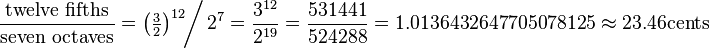 \frac{\hbox{twelve fifths}}{\hbox{seven octaves}}
=\left(\tfrac32\right)^{12} \!\!\bigg/\, 2^{7}
= \frac{3^{12}}{2^{19}}
= \frac{531441}{524288}
= 1.0136432647705078125
\approx  23.46 \hbox{cents}
\!