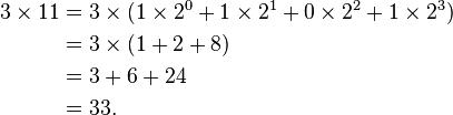 
\begin{align}
3 \times 11 & = 3 \times (1\times 2^0 + 1\times 2^1 + 0\times 2^2 + 1\times 2^3) \\
& = 3 \times (1 + 2 + 8) \\
& = 3 + 6 + 24 \\
& = 33.
\end{align}
