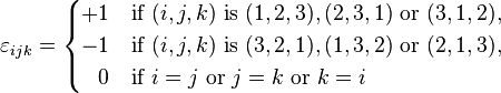  \varepsilon_{ijk} =
\begin{cases}
+1 & \text{if } (i,j,k) \text{ is } (1,2,3), (2,3,1) \text{ or } (3,1,2), \\
-1 & \text{if } (i,j,k) \text{ is } (3,2,1), (1,3,2) \text{ or } (2,1,3), \\
\;\;\,0 & \text{if }i=j \text{ or } j=k \text{ or } k=i
\end{cases} 