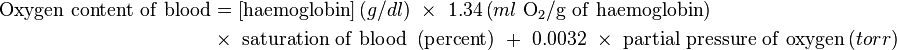  \begin{align}
\mathrm{Oxygen\ content\ of\ blood} &= \left [\mathrm{haemoglobin} \right] \left ( g/dl \right ) \ \times\ 1.34 \left ( ml\ \mathrm{O}_2 /\mathrm{g\ of\ haemoglobin} \right ) \\
&\times\ \mathrm{saturation\ of\ blood}\ \left ( \mathrm{percent} \right )\ +\ 0.0032\ \times\ \mathrm{partial\ pressure\ of\ oxygen} \left ( torr \right )
\end{align} 