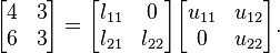 
        \begin{bmatrix}
           4 & 3 \\
           6 & 3
        \end{bmatrix} =
      \begin{bmatrix}
           l_{11} & 0 \\
           l_{21} & l_{22}
        \end{bmatrix}
        \begin{bmatrix}
           u_{11} & u_{12} \\
           0 & u_{22}
        \end{bmatrix}.
