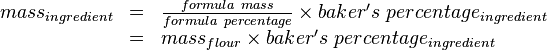 
\begin{array}{rcl}
mass_{ingredient} & = & \frac{formula\ mass}{formula\ percentage} \times baker's\ percentage_{ingredient}\\
& = & mass_{flour} \times baker's\ percentage_{ingredient}\end{array}