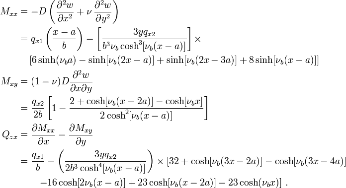 
  \begin{align}
     M_{xx} & = -D\left(\frac{\partial^2 w}{\partial x^2}+\nu\,\frac{\partial^2 w}{\partial y^2}\right) \\
            & = q_{x1}\left(\frac{x-a}{b}\right) - \left[\frac{3yq_{x2}}{b^3\nu_b\cosh^3[\nu_b(x-a)]}\right]
                \times \\
            & \quad \left[6\sinh(\nu_b a) - \sinh[\nu_b(2x-a)] + 
                  \sinh[\nu_b(2x-3a)] + 8\sinh[\nu_b(x-a)]\right] \\
     M_{xy} & = (1-\nu)D\frac{\partial^2 w}{\partial x \partial y} \\
            & = \frac{q_{x2}}{2b}\left[1 - 
                \frac{2+\cosh[\nu_b(x-2a)] - \cosh[\nu_b x]}{2\cosh^2[\nu_b(x-a)]}\right] \\
     Q_{zx} & = \frac{\partial M_{xx}}{\partial x}-\frac{\partial M_{xy}}{\partial y} \\
            & = \frac{q_{x1}}{b} - \left(\frac{3yq_{x2}}{2b^3\cosh^4[\nu_b(x-a)]}\right)\times 
                \left[32 + \cosh[\nu_b(3x-2a)] - \cosh[\nu_b(3x-4a)]\right. \\
            & \qquad \left. - 16\cosh[2\nu_b(x-a)] +
                 23\cosh[\nu_b(x-2a)] - 23\cosh(\nu_b x)\right]\,.
  \end{align}
