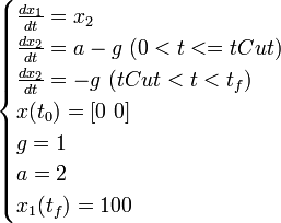 
\begin{cases}
  \frac{dx_1}{dt} = x_2 \\
  \frac{dx_2}{dt} = a-g \ (0 < t <= tCut) \\
  \frac{dx_2}{dt} = -g \ (tCut < t < t_f) \\
  x(t_0) = [0 \ 0] \\
  g = 1 \\
  a = 2 \\
  x_1(t_f) = 100 \\
\end{cases}
