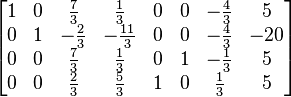 
  \begin{bmatrix}
    1 & 0 &  \tfrac{7}{3} &   \tfrac{1}{3} & 0 & 0 & -\tfrac{4}{3} &   5 \\  
    0 & 1 & -\tfrac{2}{3} & -\tfrac{11}{3} & 0 & 0 & -\tfrac{4}{3} & -20 \\   
    0 & 0 &  \tfrac{7}{3} &   \tfrac{1}{3} & 0 & 1 & -\tfrac{1}{3} &   5 \\
    0 & 0 &  \tfrac{2}{3} &   \tfrac{5}{3} & 1 & 0 &  \tfrac{1}{3} &   5
  \end{bmatrix}
