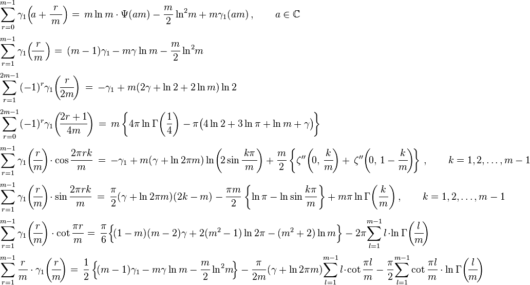 {\begin{array}{ll}\displaystyle \sum _{r=0}^{m-1}\gamma _{1}\!\left(\!a+{\frac {r}{\,m\,}}\right)=\,m\ln {m}\cdot \Psi (am)-{\frac {m}{2}}\ln ^{2}\!m+m\gamma _{1}(am)\,,\qquad a\in \mathbb {C} \\[6mm]\displaystyle \sum _{r=1}^{m-1}\gamma _{1}\!\left(\!{\frac {r}{\,m\,}}\right)=\,(m-1)\gamma _{1}-m\gamma \ln {m}-{\frac {m}{2}}\ln ^{2}\!m\\[6mm]\displaystyle \sum _{r=1}^{2m-1}(-1)^{r}\gamma _{1}{\biggl (}\!{\frac {r}{2m}}\!{\biggr )}\,=\,-\gamma _{1}+m(2\gamma +\ln 2+2\ln m)\ln 2\\[6mm]\displaystyle \sum _{r=0}^{2m-1}(-1)^{r}\gamma _{1}{\biggl (}\!{\frac {2r+1}{4m}}\!{\biggr )}\,=\,m\left\{4\pi \ln \Gamma {\biggl (}{\frac {1}{4}}{\biggr )}-\pi {\big (}4\ln 2+3\ln \pi +\ln m+\gamma {\big )}\!\right\}\\[6mm]\displaystyle \sum _{r=1}^{m-1}\gamma _{1}{\biggl (}\!{\frac {r}{m}}\!{\biggr )}\!\cdot \cos {\dfrac {2\pi rk}{m}}\,=\,-\gamma _{1}+m(\gamma +\ln 2\pi m)\ln \!\left(\!2\sin {\frac {\,k\pi \,}{m}}\!\right)+{\frac {m}{2}}\left\{\zeta ''\!\left(\!0,\,{\frac {k}{m}}\!\right)+\,\zeta ''\!\left(\!0,\,1-{\frac {k}{m}}\!\right)\!\right\}\,,\qquad k=1,2,\ldots ,m-1\\[6mm]\displaystyle \sum _{r=1}^{m-1}\gamma _{1}{\biggl (}\!{\frac {r}{m}}\!{\biggr )}\!\cdot \sin {\dfrac {2\pi rk}{m}}\,=\,{\frac {\pi }{2}}(\gamma +\ln 2\pi m)(2k-m)-{\frac {\pi m}{2}}\left\{\ln \pi -\ln \sin {\frac {k\pi }{m}}\right\}+m\pi \ln \Gamma {\biggl (}{\frac {k}{m}}{\biggr )}\,,\qquad k=1,2,\ldots ,m-1\\[6mm]\displaystyle \sum _{r=1}^{m-1}\gamma _{1}{\biggl (}\!{\frac {r}{m}}\!{\biggr )}\cdot \cot {\frac {\pi r}{m}}=\,\displaystyle {\frac {\pi }{6}}{\Big \{}\!(1-m)(m-2)\gamma +2(m^{2}-1)\ln 2\pi -(m^{2}+2)\ln {m}{\Big \}}-2\pi \!\sum _{l=1}^{m-1}l\!\cdot \!\ln \Gamma \!\left(\!{\frac {l}{m}}\!\right)\\[6mm]\displaystyle \sum _{r=1}^{m-1}{\frac {r}{m}}\cdot \gamma _{1}{\biggl (}\!{\frac {r}{m}}\!{\biggr )}=\,{\frac {1}{2}}\left\{\!(m-1)\gamma _{1}-m\gamma \ln {m}-{\frac {m}{2}}\ln ^{2}\!{m}\!\right\}-{\frac {\pi }{2m}}(\gamma +\ln 2\pi m)\!\sum _{l=1}^{m-1}l\!\cdot \!\cot {\frac {\pi l}{m}}-{\frac {\pi }{2}}\!\sum _{l=1}^{m-1}\cot {\frac {\pi l}{m}}\cdot \ln \Gamma {\biggl (}\!{\frac {l}{m}}\!{\biggr )}\end{array}}