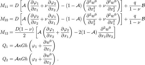 
  \begin{align}
    M_{11} & = D\left[\mathcal{A}\left(\frac{\partial \varphi_1}{\partial x_1}+\nu\frac{\partial \varphi_2}{\partial x_2}\right)
      - (1-\mathcal{A})\left(\frac{\partial^2 w^0}{\partial x_1^2} + \nu\frac{\partial^2 w^0}{\partial x_2^2}\right)\right] 
      + \frac{q}{1-\nu}\,\mathcal{B}\\
    M_{22} & = D\left[\mathcal{A}\left(\frac{\partial \varphi_2}{\partial x_2}+\nu\frac{\partial \varphi_1}{\partial x_1}\right)
      - (1-\mathcal{A})\left(\frac{\partial^2 w^0}{\partial x_2^2} + \nu\frac{\partial^2 w^0}{\partial x_1^2}\right)\right] 
      + \frac{q}{1-\nu}\,\mathcal{B}\\
    M_{12} & = \frac{D(1-\nu)}{2}\left[\mathcal{A}\left(\frac{\partial \varphi_1}{\partial x_2}+\frac{\partial \varphi_2}{\partial x_1}\right)
      - 2(1-\mathcal{A})\,\frac{\partial^2 w^0}{\partial x_1 \partial x_2}\right]  \\
    Q_1 & = \mathcal{A} \kappa G h\left(\varphi_1 + \frac{\partial w^0}{\partial x_1}\right) \\
    Q_2 & = \mathcal{A} \kappa G h\left(\varphi_2 + \frac{\partial w^0}{\partial x_2}\right) \,.
  \end{align}
