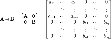 
  \bold{A} \oplus \bold{B} =
  \begin{bmatrix} \bold{A} & \boldsymbol{0} \\ \boldsymbol{0} & \bold{B} \end{bmatrix} =
  \begin{bmatrix}
     a_{11} & \cdots & a_{1n} &      0 & \cdots &      0 \\
     \vdots & \ddots & \vdots & \vdots & \ddots & \vdots \\
    a_{m 1} & \cdots & a_{mn} &      0 & \cdots &      0 \\
          0 & \cdots &      0 & b_{11} & \cdots &  b_{1q} \\
     \vdots & \ddots & \vdots & \vdots & \ddots & \vdots \\
          0 & \cdots &      0 & b_{p1} & \cdots &  b_{pq}
  \end{bmatrix}
