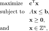  \begin{align}
& \text{maximize}   && \mathbf{c}^\mathrm{T} \mathbf{x}\\
& \text{subject to} && A \mathbf{x} \le \mathbf{b}, \\
&  && \mathbf{x} \ge \mathbf{0}, \\
& \text{and} && \mathbf{x} \in \mathbb{Z}^n,
\end{align} 