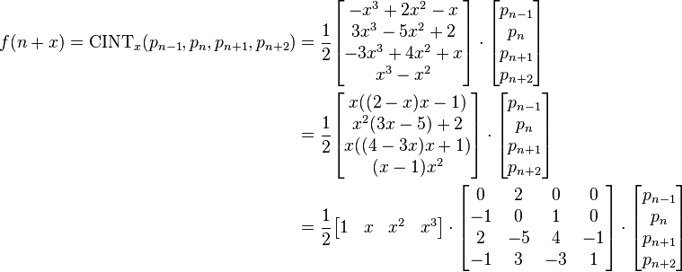 \begin{align}
f(n+x) = \mathrm{CINT}_x(p_{n-1}, p_n, p_{n+1}, p_{n+2}) & =  \frac 12 \begin{bmatrix} -x^3 +2x^2 - x \\ 3x^3 - 5x^2 + 2 \\ -3x^3 + 4x^2 + x \\ x^3 - x^2 \end{bmatrix}\cdot \begin{bmatrix} p_{n-1}\\p_n\\p_{n+1}\\p_{n+2} \end{bmatrix} \\
& = \frac 12 \begin{bmatrix} x ((2-x) x-1) \\ x^2 (3 x-5)+2 \\ x ((4-3 x) x+1) \\ (x-1) x^2 \end{bmatrix} \cdot \begin{bmatrix}  p_{n-1}\\p_n\\p_{n+1}\\p_{n+2} \end{bmatrix} \\
& = \frac 12
\begin{bmatrix}
1 & x & x^2 & x^3 \\
\end{bmatrix}
\cdot
\begin{bmatrix}
0 & 2 & 0 & 0 \\
-1 & 0 & 1 & 0 \\
2 & -5 & 4 & -1 \\
-1 & 3 & -3 & 1 \\
\end{bmatrix}
\cdot
\begin{bmatrix}
p_{n-1} \\
p_n \\
p_{n+1} \\
p_{n+2} \\
\end{bmatrix} \\
\end{align}