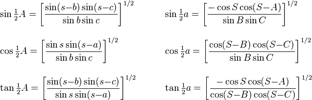 
\begin{align}
& \sin{\textstyle\frac{1}{2}}A=\left[\frac{\sin(s{-}b)\sin(s{-}c)}{\sin b\sin c}\right]^{1/2}
&\qquad
&\sin{\textstyle\frac{1}{2}}a=\left[\frac{-\cos S\cos (S{-}A)}{\sin B\sin C}\right]^{1/2}\\[2ex]
& \cos{\textstyle\frac{1}{2}}A=\left[\frac{\sin s\sin(s{-}a)}{\sin b\sin c}\right]^{1/2}
&\qquad
&\cos{\textstyle\frac{1}{2}}a=\left[\frac{\cos (S{-}B)\cos (S{-}C)}{\sin B\sin C}\right]^{1/2}\\[2ex]
& \tan{\textstyle\frac{1}{2}}A=\left[\frac{\sin(s{-}b)\sin(s{-}c)}{\sin s\sin(s{-}a)}\right]^{1/2}
&\qquad
&\tan{\textstyle\frac{1}{2}}a=\left[\frac{-\cos S\cos (S{-}A)}{\cos (S{-}B)\cos(S{-}C)}\right]^{1/2}
 \end{align}
