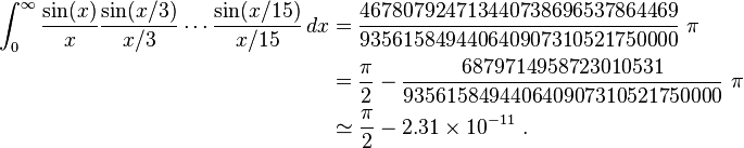 
\begin{align}
\int_0^\infty \frac{\sin(x)}{x}\frac{\sin(x/3)}{x/3}\cdots\frac{\sin(x/15)}{x/15} \, dx
 &= \frac{467807924713440738696537864469}{935615849440640907310521750000}~\pi \\
 &= \frac{\pi}{2} - \frac{6879714958723010531}{935615849440640907310521750000}~\pi \\
 &\simeq \frac{\pi}{2} - 2.31\times 10^{-11}         ~.
\end{align}
