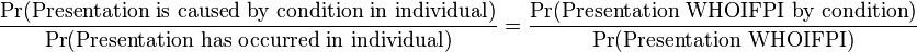 
\begin{align}
& \frac{\Pr(\text{Presentation is caused by condition in individual})}{\Pr(\text{Presentation has occurred in individual})} 
= \frac {\Pr(\text{Presentation WHOIFPI by condition})}{\Pr(\text{Presentation WHOIFPI})}
\end{align}
