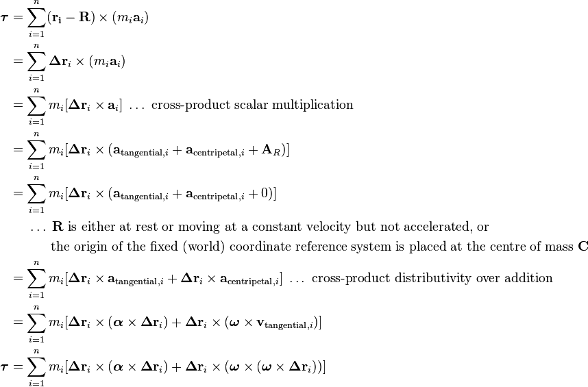 \begin{align}
\boldsymbol\tau &= \sum_{i=1}^n (\mathbf{r_i}-\mathbf{R})\times (m_i\mathbf{a}_i) \\
&= \sum_{i=1}^n \boldsymbol\Delta\mathbf{r}_i\times (m_i\mathbf{a}_i) \\
&= \sum_{i=1}^n m_i [\boldsymbol\Delta\mathbf{r}_i\times \mathbf{a}_i]\;\ldots\text{ cross-product scalar multiplication} \\
&= \sum_{i=1}^n m_i [\boldsymbol\Delta\mathbf{r}_i\times (\mathbf{a}_{\text{tangential},i} + \mathbf{a}_{\text{centripetal},i} + \mathbf{A}_R)] \\
&= \sum_{i=1}^n m_i [\boldsymbol\Delta\mathbf{r}_i\times (\mathbf{a}_{\text{tangential},i} + \mathbf{a}_{\text{centripetal},i} + 0)] \\
&\;\;\;\;\;\ldots\;\mathbf{R}\text{ is either at rest or moving at a constant velocity but not accelerated, or } \\
&\;\;\;\;\;\;\;\;\;\;\;\text{the origin of the fixed (world) coordinate reference system is placed at the centre of mass }\mathbf{C} \\
&= \sum_{i=1}^n m_i [\boldsymbol\Delta\mathbf{r}_i\times \mathbf{a}_{\text{tangential},i} + \boldsymbol\Delta\mathbf{r}_i\times \mathbf{a}_{\text{centripetal},i}]\;\ldots\text{ cross-product distributivity over addition} \\
&= \sum_{i=1}^n m_i [\boldsymbol\Delta\mathbf{r}_i\times (\boldsymbol\alpha\times\boldsymbol\Delta\mathbf{r}_i) + \boldsymbol\Delta\mathbf{r}_i\times (\boldsymbol\omega\times\mathbf{v}_{\text{tangential},i})] \\
\boldsymbol\tau &= \sum_{i=1}^n m_i [\boldsymbol\Delta\mathbf{r}_i\times (\boldsymbol\alpha\times\boldsymbol\Delta\mathbf{r}_i) + \boldsymbol\Delta\mathbf{r}_i\times (\boldsymbol\omega\times(\boldsymbol\omega\times\boldsymbol\Delta\mathbf{r}_i))] \\
\end{align}
