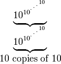 
  \begin{matrix}
   \underbrace{10_{}^{10^{{}^{.\,^{.\,^{.\,^{10}}}}}}}\\
   \underbrace{10_{}^{10^{{}^{.\,^{.\,^{.\,^{10}}}}}}}\\
   10\mbox{ copies of }10
  \end{matrix}