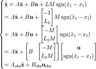 {\begin{cases}{\dot {\hat {\mathbf {x} }}}=A{\hat {\mathbf {x} }}+B\mathbf {u} +LM\operatorname {sgn} ({\hat {x}}_{1}-x_{1})\\=A{\hat {\mathbf {x} }}+B\mathbf {u} +{\begin{bmatrix}-1\\L_{2}\end{bmatrix}}M\operatorname {sgn} ({\hat {x}}_{1}-x_{1})\\=A{\hat {\mathbf {x} }}+B\mathbf {u} +{\begin{bmatrix}-M\\L_{2}M\end{bmatrix}}\operatorname {sgn} ({\hat {x}}_{1}-x_{1})\\=A{\hat {\mathbf {x} }}+{\begin{bmatrix}B&{\begin{bmatrix}-M\\L_{2}M\end{bmatrix}}\end{bmatrix}}{\begin{bmatrix}\mathbf {u} \\\operatorname {sgn} ({\hat {x}}_{1}-x_{1})\end{bmatrix}}\\=A_{\text{obs}}{\hat {\mathbf {x} }}+B_{\text{obs}}\mathbf {u} _{\text{obs}}\end{cases}}