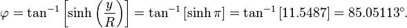 
 \varphi = \tan^{-1}\left[\sinh\left(\frac{y}{R}\right)\right]
      = \tan^{-1}\left[\sinh\pi\right]
      = \tan^{-1}\left[11.5487\right]
      = 85.05113^\circ.
