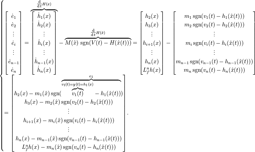 

\begin{cases}
\begin{bmatrix}
\dot{e}_1\\
\dot{e}_2\\
\vdots\\
\dot{e}_i\\
\vdots\\
\dot{e}_{n-1}\\
\dot{e}_n
\end{bmatrix}
=
\mathord{\overbrace{
\begin{bmatrix}
\dot{h}_1(x)\\
\dot{h}_2(x)\\
\vdots\\
\dot{h}_i(x)\\
\vdots\\
\dot{h}_{n-1}(x)\\
\dot{h}_n(x)
\end{bmatrix}
}^{\tfrac{\operatorname{d}}{\operatorname{d}t} H(x)}}
-
\mathord{\overbrace{
M(\hat{x}) \, \operatorname{sgn}( V(t) - H(\hat{x}(t)) )
}^{\tfrac{\operatorname{d}}{\operatorname{d}t} H(\hat{x})}}
=
\begin{bmatrix}
h_2(x)\\
h_3(x)\\
\vdots\\
h_{i+1}(x)\\
\vdots\\
h_n(x)\\
L_f^n h(x)
\end{bmatrix}
-
\begin{bmatrix}
m_1 \operatorname{sgn}( v_1(t) - h_1(\hat{x}(t)) )\\
m_2 \operatorname{sgn}( v_2(t) - h_2(\hat{x}(t)) )\\
\vdots\\
m_i \operatorname{sgn}( v_i(t) - h_i(\hat{x}(t)) )\\
\vdots\\
m_{n-1} \operatorname{sgn}( v_{n-1}(t) - h_{n-1}(\hat{x}(t)) )\\
m_n \operatorname{sgn}( v_n(t) - h_n(\hat{x}(t)) )
\end{bmatrix}\\
=
\begin{bmatrix}
h_2(x) - m_1(\hat{x}) \operatorname{sgn}( \mathord{\overbrace{ \mathord{\overbrace{v_1(t)}^{v_1(t) = y(t) = h_1(x)}} - h_1(\hat{x}(t)) }^{e_1}} )\\
h_3(x) - m_2(\hat{x}) \operatorname{sgn}( v_2(t) - h_2(\hat{x}(t)) )\\
\vdots\\
h_{i+1}(x) - m_i(\hat{x}) \operatorname{sgn}( v_i(t) - h_i(\hat{x}(t)) )\\
\vdots\\
h_n(x) - m_{n-1}(\hat{x}) \operatorname{sgn}( v_{n-1}(t) - h_{n-1}(\hat{x}(t)) )\\
L_f^n h(x) - m_n(\hat{x}) \operatorname{sgn}( v_n(t) - h_n(\hat{x}(t)) )
\end{bmatrix}.
\end{cases}
