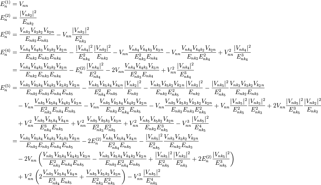 \begin{align}
E_n^{(1)} &= V_{nn} \\
E_n^{(2)} &= \frac{|V_{nk_2}|^2}{E_{nk_2}} \\
E_n^{(3)} &= \frac{V_{nk_3}V_{k_3k_2}V_{k_2n}}{E_{nk_2}E_{nk_3}}-V_{nn}\frac{|V_{nk_3}|^2}{E_{nk_3}^2} \\
E_n^{(4)} &= \frac{V_{nk_4}V_{k_4k_3}V_{k_3k_2}V_{k_2n}}{E_{nk_2}E_{nk_3}E_{nk_4}}-\frac{|V_{nk_4}|^2}{E_{nk_4}^2}\frac{|V_{nk_2}|^2}{E_{nk_2}}-V_{nn}\frac{V_{nk_4}V_{k_4k_3}V_{k_3n}}{E_{nk_3}^2E_{nk_4}}-V_{nn}\frac{V_{nk_4}V_{k_4k_2}V_{k_2n}}{E_{nk_2}E_{nk_4}^2}+V_{nn}^2\frac{|V_{nk_4}|^2}{E_{nk_4}^3} \\
&=\frac{V_{nk_4}V_{k_4k_3}V_{k_3k_2}V_{k_2n}}{E_{nk_2}E_{nk_3}E_{nk_4}}-E_{n}^{(2)}\frac{|V_{nk_4}|^2}{E_{nk_4}^2}-2V_{nn}\frac{V_{nk_4}V_{k_4k_3}V_{k_3n}}{E_{nk_3}^2E_{nk_4}} +V_{nn}^2\frac{|V_{nk_4}|^2}{E_{nk_4}^3} \\
E_n^{(5)} &=\frac{V_{nk_5}V_{k_5k_4}V_{k_4k_3}V_{k_3k_2}V_{k_2n}}{E_{nk_2}E_{nk_3}E_{nk_4}E_{nk_5}}-\frac{V_{nk_5}V_{k_5k_4}V_{k_4n}}{E_{nk_4}^2E_{nk_5}}\frac{|V_{nk_2}|^2}{E_{nk_2}}-\frac{V_{nk_5}V_{k_5k_2}V_{k_2n}}{E_{nk_2}E_{nk_5}^2}\frac{|V_{nk_2}|^2}{E_{nk_2}}-\frac{|V_{nk_5}|^2}{E_{nk_5}^2}\frac{V_{nk_3}V_{k_3k_2}V_{k_2n}}{E_{nk_2}E_{nk_3}} \\
&\quad -V_{nn}\frac{V_{nk_5}V_{k_5k_4}V_{k_4k_3}V_{k_3n}}{E_{nk_3}^2E_{nk_4}E_{nk_5}}-V_{nn}\frac{V_{nk_5}V_{k_5k_4}V_{k_4k_2}V_{k_2n}}{E_{nk_2}E_{nk_4}^2E_{nk_5}}-V_{nn}\frac{V_{nk_5}V_{k_5k_3}V_{k_3k_2}V_{k_2n}}{E_{nk_2}E_{nk_3}E_{nk_5}^2}+V_{nn}\frac{|V_{nk_5}|^2}{E_{nk_5}^2}\frac{|V_{nk_3}|^2}{E_{nk_3}^2}+2V_{nn}\frac{|V_{nk_5}|^2}{E_{nk_5}^3}\frac{|V_{nk_2}|^2}{E_{nk_2}} \\
&\quad +V_{nn}^2\frac{V_{nk_5}V_{k_5k_4}V_{k_4n}}{E_{nk_4}^3E_{nk_5}}+V_{nn}^2\frac{V_{nk_5}V_{k_5k_3}V_{k_3n}}{E_{nk_3}^2E_{nk_5}^2}+V_{nn}^2\frac{V_{nk_5}V_{k_5k_2}V_{k_2n}}{E_{nk_2}E_{nk_5}^3}-V_{nn}^3\frac{|V_{nk_5}|^2}{E_{nk_5}^4} \\
&=\frac{V_{nk_5}V_{k_5k_4}V_{k_4k_3}V_{k_3k_2}V_{k_2n}}{E_{nk_2}E_{nk_3}E_{nk_4}E_{nk_5}}-2E_n^{(2)}\frac{V_{nk_5}V_{k_5k_4}V_{k_4n}}{E_{nk_4}^2E_{nk_5}}-\frac{|V_{nk_5}|^2}{E_{nk_5}^2}\frac{V_{nk_3}V_{k_3k_2}V_{k_2n}}{E_{nk_2}E_{nk_3}} \\
&\quad -2V_{nn}\left(\frac{V_{nk_5}V_{k_5k_4}V_{k_4k_3}V_{k_3n}}{E_{nk_3}^2E_{nk_4}E_{nk_5}}-\frac{V_{nk_5}V_{k_5k_4}V_{k_4k_2}V_{k_2n}}{E_{nk_2}E_{nk_4}^2E_{nk_5}}+\frac{|V_{nk_5}|^2}{E_{nk_5}^2}\frac{|V_{nk_3}|^2}{E_{nk_3}^2}+2E_n^{(2)}\frac{|V_{nk_5}|^2}{E_{nk_5}^3}\right) \\
&\quad +V_{nn}^2\left(2\frac{V_{nk_5}V_{k_5k_4}V_{k_4n}}{E_{nk_4}^3E_{nk_5}}+\frac{V_{nk_5}V_{k_5k_3}V_{k_3n}}{E_{nk_3}^2E_{nk_5}^2}\right)-V_{nn}^3\frac{|V_{nk_5}|^2}{E_{nk_5}^4}
\end{align}