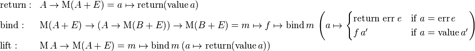 \begin{array}{ll}
\mathrm{return}: & A \rarr \mathrm{M} (A + E) = a \mapsto \mathrm{return} (\mathrm{value}\,a) \\
\mathrm{bind}: & \mathrm{M} (A + E) \rarr (A \rarr \mathrm{M} (B + E)) \rarr \mathrm{M} (B + E) = m \mapsto f \mapsto \mathrm{bind} \, m \,\left( a \mapsto \begin{cases} \mbox{return err } e & \mbox{if } a = \mathrm{err} \, e\\ f \, a' & \mbox{if } a = \mathrm{value} \, a' \end{cases} \right) \\
\mathrm{lift}: & \mathrm{M} \, A \rarr \mathrm{M} (A + E) = m \mapsto \mathrm{bind} \, m \, (a \mapsto \mathrm{return} (\mathrm{value} \, a)) \\
\end{array}