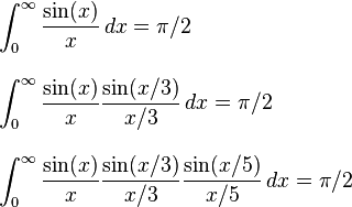 
\begin{align}
& \int_0^\infty \frac{\sin(x)}{x} \, dx=\pi/2 \\[10pt]
& \int_0^\infty \frac{\sin(x)}{x}\frac{\sin(x/3)}{x/3} \, dx = \pi/2 \\[10pt]
& \int_0^\infty \frac{\sin(x)}{x}\frac{\sin(x/3)}{x/3}\frac{\sin(x/5)}{x/5} \, dx = \pi/2
\end{align}
