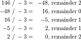 \begin{align}
 146 & ~/~ -3 = & -48, & ~\mbox{remainder}~ 2 \\
 -48 & ~/~ -3 = &  16, & ~\mbox{remainder}~ 0 \\
  16 & ~/~ -3 = &  -5, & ~\mbox{remainder}~ 1 \\
  -5 & ~/~ -3 = &   2, & ~\mbox{remainder}~ 1 \\
   2 & ~/~ -3 = &   0, & ~\mbox{remainder}~ 2 \\
\end{align}