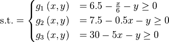 \text{s.t.} =
\begin{cases}
      g_{1}\left(x,y\right) & = 6.5 - \frac{x}{6} - y \geq 0 \\
      g_{2}\left(x,y\right) & = 7.5  - 0.5x - y \geq 0 \\
      g_{3}\left(x,y\right) & = 30  - 5x - y \geq 0 \\
\end{cases}
