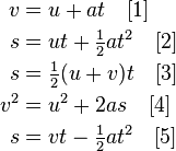 \begin{align}
v & = u + at \quad [1] \\
s & = ut + \tfrac12 at^2 \quad [2] \\
s & = \tfrac{1}{2}(u + v)t \quad [3] \\
v^2 & = u^2 + 2as \quad [4] \\
s & = vt - \tfrac12 at^2 \quad [5] \\
\end{align}