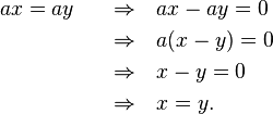 \begin{align}
 ax &= ay &\quad \rArr & \quad  ax-ay = 0 \\
 & &\quad \rArr  &\quad  a(x-y) = 0 \\
 & &\quad \rArr  &\quad  x-y = 0 \\
 & &\quad \rArr  &\quad  x = y.
\end{align}