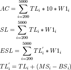 \begin{align}
  & AC=\sum\limits_{i=200}^{5000}{T{{L}_{i}}*10*{{W1}_{i}}} \\ 
 & SL=\sum\limits_{i=200}^{5000}{T{{L}_{i}}*{{W1}_{i}}} \\ 
 & ESL=\sum\limits_{i=200}^{5000}{TL_{i}^{'}*{{W1}_{i}}} \\ 
 & TL_{i}^{'}=T{{L}_{i}}+\left( M{{S}_{i}}-BS{}_{i} \right) \\ 
\end{align}