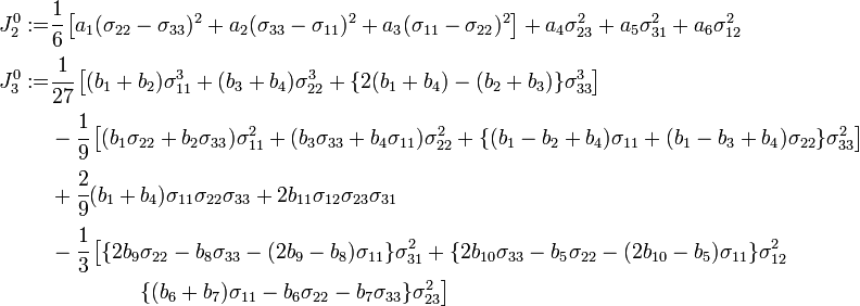 
   \begin{align}
     J_2^0  := & \cfrac{1}{6}\left[a_1(\sigma_{22}-\sigma_{33})^2+a_2(\sigma_{33}-\sigma_{11})^2 +a_3(\sigma_{11}-\sigma_{22})^2\right] + a_4\sigma_{23}^2 + a_5\sigma_{31}^2 + a_6\sigma_{12}^2 \\
     J_3^0  := & \cfrac{1}{27}\left[(b_1+b_2)\sigma_{11}^3 +(b_3+b_4)\sigma_{22}^3 + \{2(b_1+b_4)-(b_2+b_3)\}\sigma_{33}^3\right] \\
      & -\cfrac{1}{9}\left[(b_1\sigma_{22}+b_2\sigma_{33})\sigma_{11}^2+(b_3\sigma_{33}+b_4\sigma_{11})\sigma_{22}^2
   + \{(b_1-b_2+b_4)\sigma_{11}+(b_1-b_3+b_4)\sigma_{22}\}\sigma_{33}^2\right] \\
     & + \cfrac{2}{9}(b_1+b_4)\sigma_{11}\sigma_{22}\sigma_{33} + 2 b_{11}\sigma_{12}\sigma_{23}\sigma_{31}\\
     & - \cfrac{1}{3}\left[\{2b_9\sigma_{22}-b_8\sigma_{33}-(2b_9-b_8)\sigma_{11}\}\sigma_{31}^2+
       \{2b_{10}\sigma_{33}-b_5\sigma_{22}-(2b_{10}-b_5)\sigma_{11}\}\sigma_{12}^2 \right.\\
      & \qquad \qquad\left. \{(b_6+b_7)\sigma_{11} - b_6\sigma_{22}-b_7\sigma_{33}\}\sigma_{23}^2
     \right]
   \end{align}
 