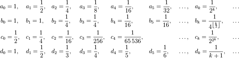 \begin{align}
  a_0 &= 1 ,\,       &&a_1 = \frac12 ,\, &&a_2 = \frac14 ,\,    &&a_3 = \frac18 ,\,     &&a_4 = \frac1{16} ,\,    &&a_5 = \frac1{32} ,\, &&\ldots ,\, &&a_k = \frac1{2^k} ,\,                           &&\ldots \\
  b_0 &= 1 ,\,       &&b_1 = 1 ,\,  &&b_2 = \frac14 ,\,    &&b_3 = \frac14 ,\,     &&b_4 = \frac1{16} ,\,    &&b_5 = \frac1{16} ,\, &&\ldots ,\, &&b_k = \frac1{4^{\left\lfloor \frac{k}{2} \right\rfloor}} ,\, &&\ldots \\
  c_0 &= \frac12 ,\, &&c_1 = \frac14 ,\, &&c_2 = \frac1{16} ,\, &&c_3 = \frac1{256} ,\, &&c_4 = \frac1{65\,536} ,\,                      &&&&\ldots ,\, &&c_k = \frac1{2^{2^k}} ,\,                       &&\ldots \\
  d_0 &= 1 ,\,       &&d_1 = \frac12 ,\, &&d_2 = \frac13 ,\,    &&d_3 = \frac14 ,\,     &&d_4 = \frac15 ,\,       &&d_5 = \frac16 ,\,    &&\ldots ,\, &&d_k = \frac1{k+1} ,\,                           &&\ldots
\end{align}