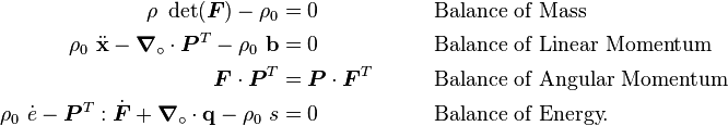 
    {
    \begin{align}
      \rho~\det(\boldsymbol{F}) - \rho_0 &= 0 & &  \qquad \text{Balance of Mass} \\
      \rho_0~\ddot{\mathbf{x}} - \boldsymbol{\nabla}_{\circ}\cdot\boldsymbol{P}^T -\rho_0~\mathbf{b} & = 0  & & 
        \qquad \text{Balance of Linear Momentum} \\
      \boldsymbol{F}\cdot\boldsymbol{P}^T & = \boldsymbol{P}\cdot\boldsymbol{F}^T  & & 
        \qquad \text{Balance of Angular Momentum} \\ 
      \rho_0~\dot{e} - \boldsymbol{P}^T:\dot{\boldsymbol{F}} + \boldsymbol{\nabla}_{\circ}\cdot\mathbf{q} - \rho_0~s & = 0
          & & \qquad\text{Balance of Energy.} 
    \end{align}
    }
  