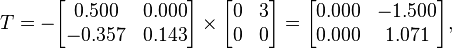 T = - 
      \begin{bmatrix}
           0.500 & 0.000 \\
          -0.357 & 0.143 \\
      \end{bmatrix}
      \times
      \begin{bmatrix}
           0 & 3 \\
           0 & 0 \\
      \end{bmatrix}  
      =
      \begin{bmatrix}
           0.000 & -1.500 \\
           0.000 &  1.071 \\
      \end{bmatrix},  