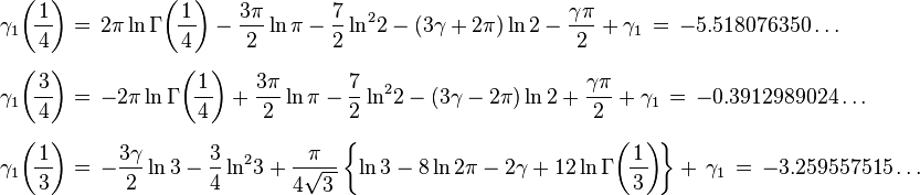 {\begin{array}{l}\displaystyle \gamma _{1}\!\left(\!{\frac {1}{\,4\,}}\!\right)=\,2\pi \ln \Gamma \!\left(\!{\frac {1}{\,4\,}}\!\right)-{\frac {3\pi }{2}}\ln \pi -{\frac {7}{2}}\ln ^{2}\!2-(3\gamma +2\pi )\ln 2-{\frac {\gamma \pi }{2}}+\gamma _{1}\,=\,-5.518076350\ldots \\[6mm]\displaystyle \gamma _{1}\!\left(\!{\frac {3}{\,4\,}}\!\right)=\,-2\pi \ln \Gamma \!\left(\!{\frac {1}{\,4\,}}\!\right)+{\frac {3\pi }{2}}\ln \pi -{\frac {7}{2}}\ln ^{2}\!2-(3\gamma -2\pi )\ln 2+{\frac {\gamma \pi }{2}}+\gamma _{1}\,=\,-0.3912989024\ldots \\[6mm]\displaystyle \gamma _{1}\!\left(\!{\frac {1}{\,3\,}}\!\right)=\,-{\frac {3\gamma }{2}}\ln 3-{\frac {3}{4}}\ln ^{2}\!3+{\frac {\pi }{4{\sqrt {3\,}}}}\left\{\ln 3-8\ln 2\pi -2\gamma +12\ln \Gamma \!\left(\!{\frac {1}{\,3\,}}\!\right)\!\right\}+\,\gamma _{1}\,=\,-3.259557515\ldots \end{array}}