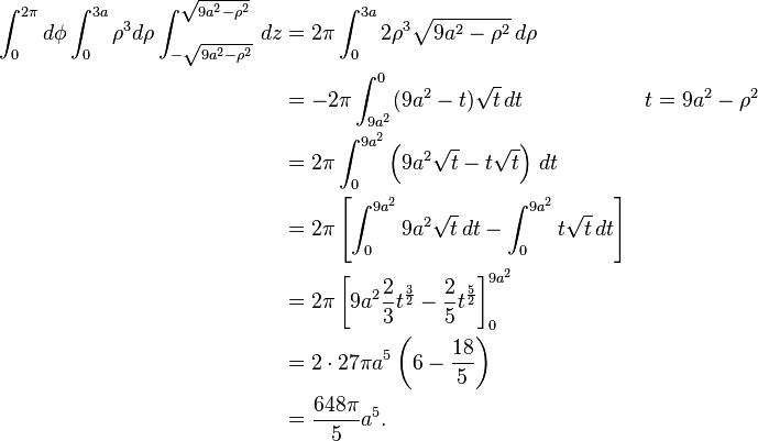 \begin{align}
\int_0^{2\pi} d\phi \int_0^{3a} \rho^3 d\rho \int_{-\sqrt{9a^2 - \rho^2}}^{\sqrt{9 a^2 - \rho^2}}\, dz &= 2 \pi \int_0^{3a} 2 \rho^3 \sqrt{9 a^2 - \rho^2} \, d\rho \\
&= -2 \pi \int_{9 a^2}^0 (9 a^2 - t) \sqrt{t}\, dt && t = 9 a^2 - \rho^2 \\
&= 2 \pi \int_0^{9 a^2} \left ( 9 a^2 \sqrt{t} - t \sqrt{t} \right ) \, dt \\
&= 2 \pi \left[ \int_0^{9 a^2} 9 a^2 \sqrt{t} \, dt - \int_0^{9 a^2} t \sqrt{t} \, dt\right] \\
&= 2 \pi \left[9 a^2 \frac{2}{3} t^{ \frac{3}{2} } - \frac{2}{5} t^{ \frac{5}{2}} \right]_0^{9 a^2} \\
&= 2 \cdot 27 \pi a^5 \left ( 6 - \frac{18}{5} \right ) \\
&= \frac{648 \pi}{5} a^5.
\end{align}