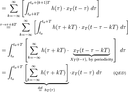 
\begin{align}
&= \sum_{k=-\infty}^\infty  \left[\int_{t_o+kT}^{t_o+(k+1)T} h(\tau)\cdot x_T(t - \tau)\ d\tau\right] \\
&\stackrel{\tau \rightarrow \tau+kT}{=}\  \sum_{k=-\infty}^\infty \left[\int_{t_o}^{t_o+T} h(\tau+kT)\cdot x_T(t - \tau -kT)\ d\tau\right] \\
&= \int_{t_o}^{t_o+T} \left[\sum_{k=-\infty}^\infty h(\tau+kT)\cdot \underbrace{x_T(t - \tau-kT)}_{X_T(t - \tau), \text{ by periodicity}}\right]\ d\tau\\
&= \int_{t_o}^{t_o+T} \underbrace{\left[\sum_{k=-\infty}^\infty  h(\tau+kT)\right]}_{\stackrel{\mathrm{def}}{=} \ h_T(\tau)}\cdot x_T(t - \tau)\ d\tau \quad \quad \scriptstyle{(QED)}
\end{align}
