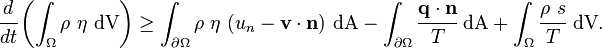 
    {
    \cfrac{d}{dt}\left(\int_{\Omega} \rho~\eta~\text{dV}\right) \ge
    \int_{\partial \Omega} \rho~\eta~(u_n - \mathbf{v}\cdot\mathbf{n}) ~\text{dA} - 
    \int_{\partial \Omega} \cfrac{\mathbf{q}\cdot\mathbf{n}}{T}~\text{dA} + \int_\Omega \cfrac{\rho~s}{T}~\text{dV}.
    }
  