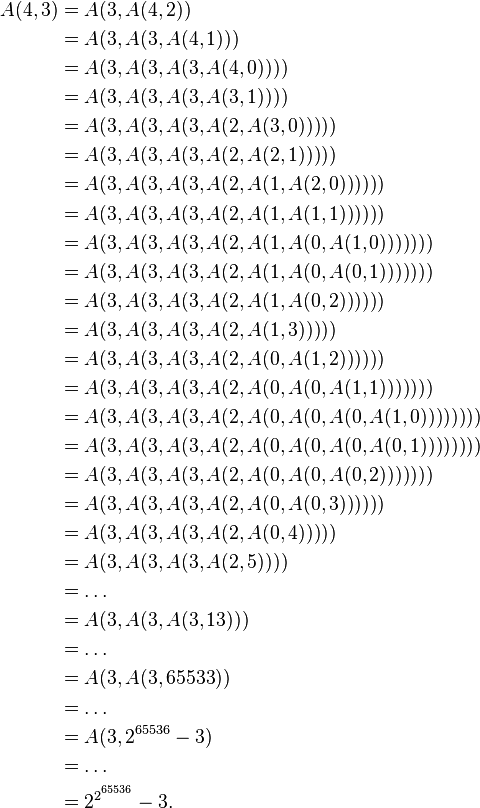 \begin{align}
A(4, 3) & = A(3, A(4, 2)) \\
& = A(3, A(3, A(4, 1))) \\
& = A(3, A(3, A(3, A(4, 0)))) \\
& = A(3, A(3, A(3, A(3, 1)))) \\
& = A(3, A(3, A(3, A(2, A(3, 0))))) \\
& = A(3, A(3, A(3, A(2, A(2, 1))))) \\
& = A(3, A(3, A(3, A(2, A(1, A(2, 0)))))) \\
& = A(3, A(3, A(3, A(2, A(1, A(1, 1)))))) \\
& = A(3, A(3, A(3, A(2, A(1, A(0, A(1, 0))))))) \\
& = A(3, A(3, A(3, A(2, A(1, A(0, A(0, 1))))))) \\
& = A(3, A(3, A(3, A(2, A(1, A(0, 2)))))) \\
& = A(3, A(3, A(3, A(2, A(1, 3))))) \\
& = A(3, A(3, A(3, A(2, A(0, A(1, 2)))))) \\
& = A(3, A(3, A(3, A(2, A(0, A(0, A(1, 1))))))) \\
& = A(3, A(3, A(3, A(2, A(0, A(0, A(0, A(1, 0)))))))) \\
& = A(3, A(3, A(3, A(2, A(0, A(0, A(0, A(0, 1)))))))) \\
& = A(3, A(3, A(3, A(2, A(0, A(0, A(0, 2)) )) )) ) \\
& = A(3, A(3, A(3, A(2, A(0, A(0, 3)))))) \\
& = A(3, A(3, A(3, A(2, A(0, 4)))))  \\
& = A(3, A(3, A(3, A(2, 5)))) \\
& = \ldots \\
& = A(3, A(3, A(3, 13))) \\
& = \ldots \\
& = A(3, A(3, 65533)) \\
& = \ldots \\
& = A(3, 2^{65536} - 3) \\
& = \ldots \\
& = 2^{2^{ \overset{65536}{} }} - 3. \\
\end{align}