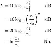 
\begin{align}
L & = 10 \log_{10} \frac{x_1^2}{x_2^2} & \mathrm{dB} \\
  & = 10 \log_{10} {\left(\frac{x_1}{x_2}\right)}^2 & \mathrm{dB} \\
  & = 20 \log_{10} \frac{x_1}{x_2} & \mathrm{dB} \\
  & = \ln \frac{x_1}{x_2} & \mathrm{Np}. \\
\end{align}
