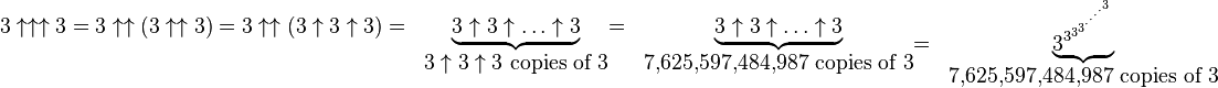 
  \begin{matrix}
    3\uparrow\uparrow\uparrow3 = 3\uparrow\uparrow(3\uparrow\uparrow3) = 3\uparrow\uparrow(3\uparrow3\uparrow3) = &
    \underbrace{3_{}\uparrow 3\uparrow\dots\uparrow 3} \\
   & 3\uparrow3\uparrow3\mbox{ copies of }3
  \end{matrix}
  \begin{matrix}
   = & \underbrace{3_{}\uparrow 3\uparrow\dots\uparrow 3} \\
   & \mbox{7,625,597,484,987 copies of 3}
  \end{matrix}
  \begin{matrix}
   = & \underbrace{3^{3^{3^{3^{\cdot^{\cdot^{\cdot^{\cdot^{3}}}}}}}}} \\
   & \mbox{7,625,597,484,987 copies of 3}
  \end{matrix}
 