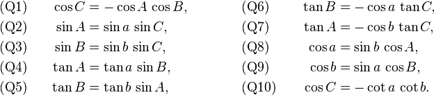 
\begin{alignat}{4}
&\text{(Q1)}&\qquad  \cos C&=-\cos A\,\cos B, 
&\qquad\qquad 
&\text{(Q6)}&\qquad \tan B&=-\cos a\,\tan C,\\
&\text{(Q2)}&  \sin A&=\sin a\,\sin C,  
&&\text{(Q7)}&  \tan A&=-\cos b\,\tan C,\\
&\text{(Q3)}&  \sin B&=\sin b\,\sin C,  
&&\text{(Q8)}&   \cos a&=\sin b\,\cos A,\\
&\text{(Q4)}&  \tan A&=\tan a\,\sin B, 
&&\text{(Q9)}&  \cos b&=\sin a\,\cos B,\\
&\text{(Q5)}&  \tan B&=\tan b\,\sin A,  
&&\text{(Q10)}&   \cos C&=-\cot a\,\cot b.
\end{alignat}
