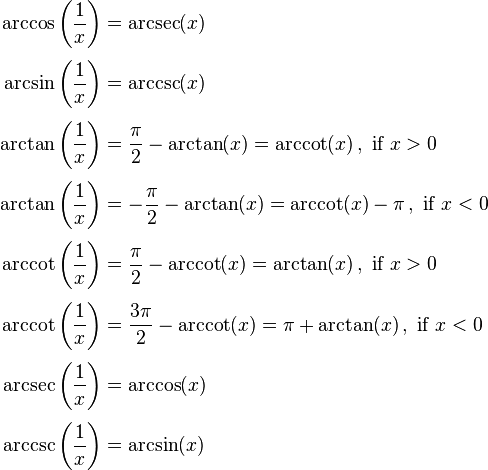 \begin{align}
\arccos\left(\frac{1}{x}\right) &= \arcsec(x) \\[0.3em]
\arcsin\left(\frac{1}{x}\right) &= \arccsc(x) \\[0.3em]
\arctan\left(\frac{1}{x}\right) &= \frac{\pi}{2} - \arctan(x) = \arccot(x) \, , \text{ if } x > 0 \\[0.3em]
\arctan\left(\frac{1}{x}\right) &= -\frac{\pi}{2} - \arctan(x) = \arccot(x) - \pi \, , \text{ if } x < 0 \\[0.3em]
\arccot\left(\frac{1}{x}\right) &= \frac{\pi}{2} - \arccot(x) = \arctan(x) \, , \text{ if } x > 0 \\[0.3em]
\arccot\left(\frac{1}{x}\right) &= \frac{3\pi}{2} - \arccot(x) = \pi + \arctan(x) \, , \text{ if } x < 0 \\[0.3em]
\arcsec\left(\frac{1}{x}\right) &= \arccos(x) \\[0.3em]
\arccsc\left(\frac{1}{x}\right) &= \arcsin(x)
\end{align}