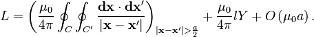  L = \left (\frac{\mu_0}{4\pi} \oint_{C}\oint_{C'} \frac{\mathbf{dx}\cdot\mathbf{dx}'}{|\mathbf{x} - \mathbf{x}'|}\right )_{|\mathbf{x} - \mathbf{x}'| > \frac{a}{2}} + \frac{\mu_0}{4\pi}lY + O\left( \mu_0 a \right ).