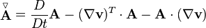  \stackrel{\triangledown}{\mathbf{A}} = \frac{D}{Dt} \mathbf{A} - (\nabla \mathbf{v})^T \cdot \mathbf{A} - \mathbf{A} \cdot (\nabla \mathbf{v}) 