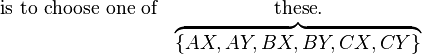 
\begin{matrix}
\mathrm{is}\ \mathrm{to}\ \mathrm{choose}\ \mathrm{one}\ \mathrm{of} & \mathrm{these}. \\
& \overbrace{ \left\{ AX, AY, BX, BY, CX, CY \right\} }
\end{matrix}